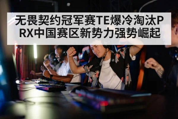 无畏契约冠军赛TE爆冷淘汰PRX中国赛区新势力强势崛起
