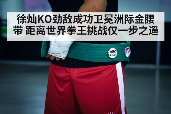 徐灿KO劲敌成功卫冕洲际金腰带 距离世界拳王挑战仅一步之遥