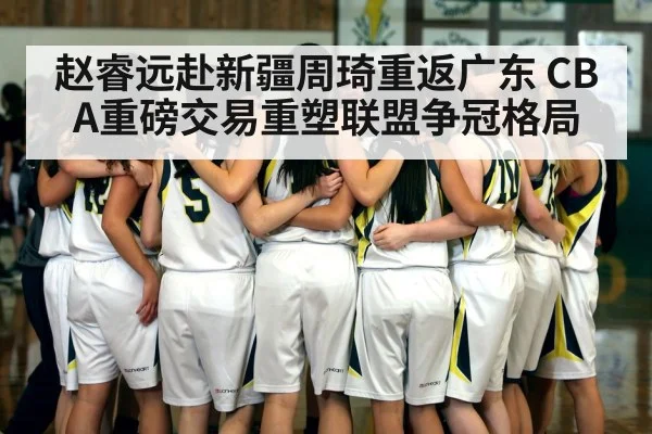 赵睿远赴新疆周琦重返广东 CBA重磅交易重塑联盟争冠格局