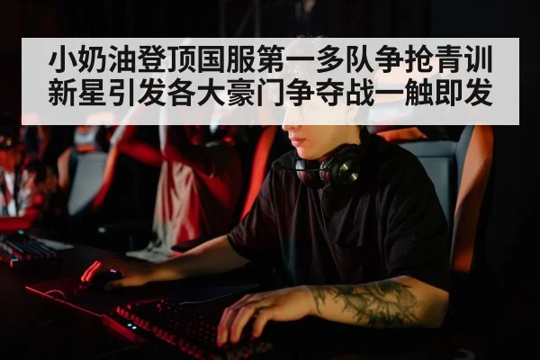 小奶油登顶国服第一多队争抢青训新星引发各大豪门争夺战一触即发